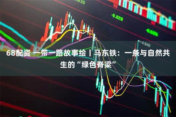 68配资 一带一路故事绘丨马东铁：一条与自然共生的“绿色脊梁”
