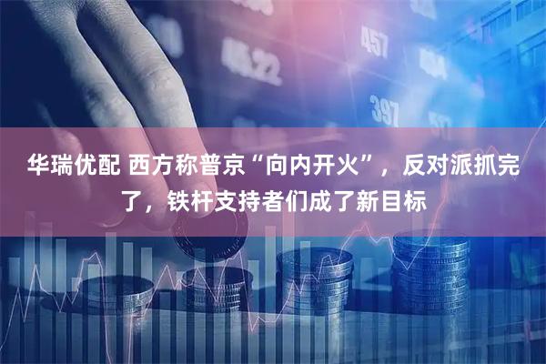 华瑞优配 西方称普京“向内开火”，反对派抓完了，铁杆支持者们成了新目标