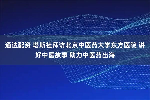 通达配资 塔斯社拜访北京中医药大学东方医院 讲好中医故事 助力中医药出海