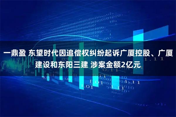 一鼎盈 东望时代因追偿权纠纷起诉广厦控股、广厦建设和东阳三建 涉案金额2亿元