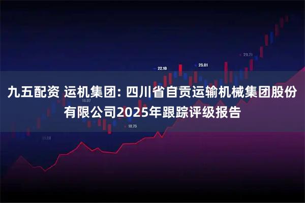 九五配资 运机集团: 四川省自贡运输机械集团股份有限公司2025年跟踪评级报告