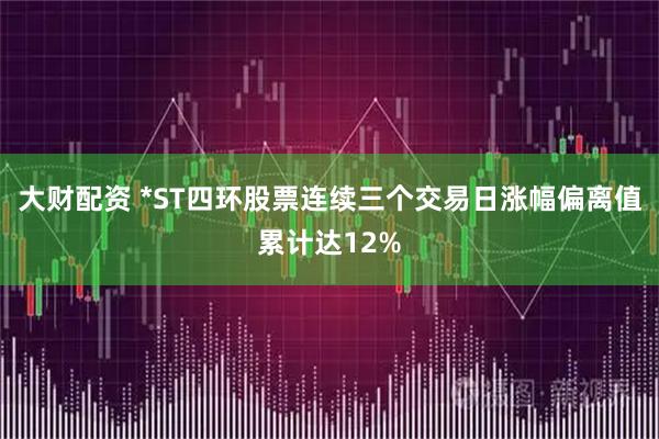 大财配资 *ST四环股票连续三个交易日涨幅偏离值累计达12%