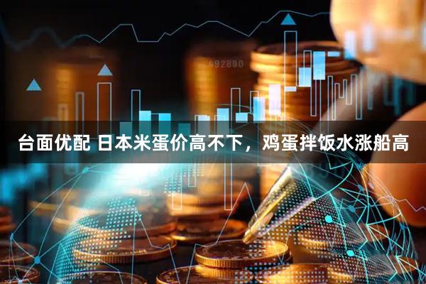 台面优配 日本米蛋价高不下,鸡蛋拌饭水涨船高
