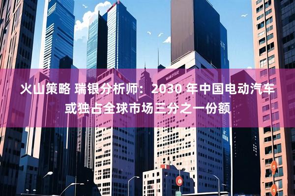 火山策略 瑞银分析师：2030 年中国电动汽车或独占全球市场三分之一份额