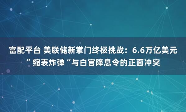 富配平台 美联储新掌门终极挑战：6.6万亿美元”缩表炸弹“与白宫降息令的正面冲突