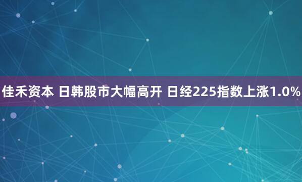佳禾资本 日韩股市大幅高开 日经225指数上涨1.0%