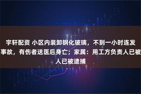 宇轩配资 小区内装卸钢化玻璃，不到一小时连发两起事故，有伤者送医后身亡；家属：用工方负责人已被逮捕