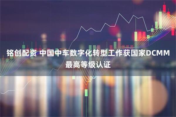 铭创配资 中国中车数字化转型工作获国家DCMM最高等级认证