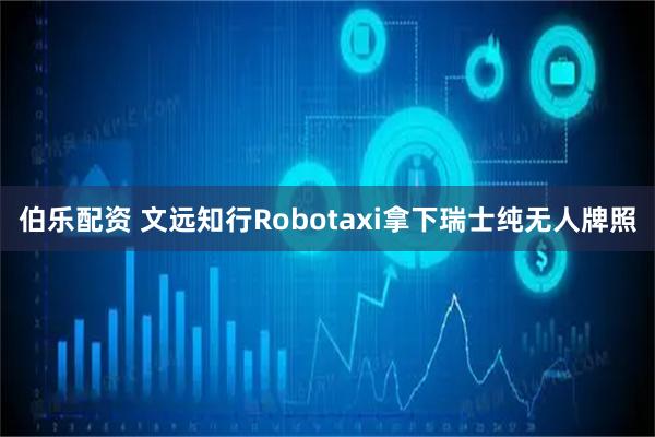 伯乐配资 文远知行Robotaxi拿下瑞士纯无人牌照