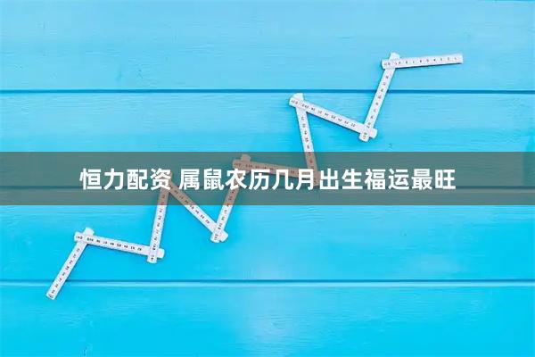 恒力配资 属鼠农历几月出生福运最旺