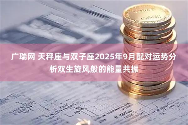 广瑞网 天秤座与双子座2025年9月配对运势分析双生旋风般的能量共振