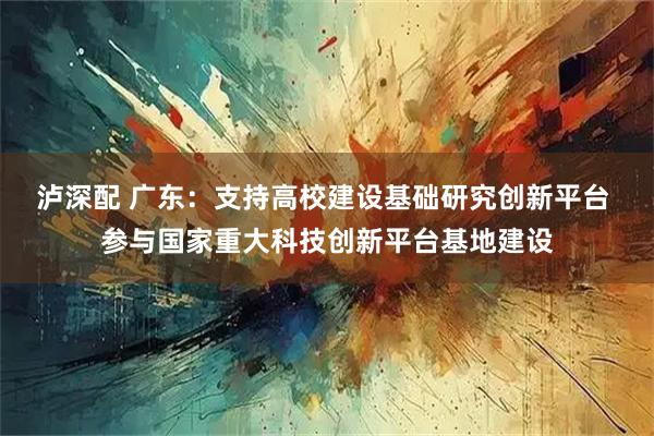 泸深配 广东：支持高校建设基础研究创新平台 参与国家重大科技创新平台基地建设